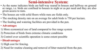 Semi-intensive System:
• As the name indicates birds are half-way reared in houses and halfway on ground
or range, i.e. birds are confined to houses in night or as per need and they are also
given access to runs.
• The houses are with solid floors while runs are fields only.
• The stocking density rate on an average for adult birds is 750 per hectare.
• The feeding and watering facilities are provided in the pen.
• Advantages
1) More economical use of land compared to free range system
2) Protection of birds from extreme climatic conditions
3) Control over scientific operation is some extent possible
• Disadvantages
1) High cost for fencing.
2) Need for routine cleaning and removal of litter material from the pen.
 