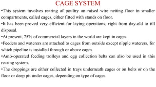 CAGE SYSTEM
•This system involves rearing of poultry on raised wire netting floor in smaller
compartments, called cages, either fitted with stands on floor.
•It has been proved very efficient for laying operations, right from day-old to till
disposal.
•At present, 75% of commercial layers in the world are kept in cages.
•Feeders and waterers are attached to cages from outside except nipple waterers, for
which pipeline is installed through or above cages.
•Auto-operated feeding trolleys and egg collection belts can also be used in this
rearing system.
•The droppings are either collected in trays underneath cages or on belts or on the
floor or deep pit under cages, depending on type of cages.
 