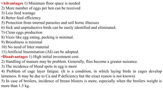 •Advantages 1) Minimum floor space is needed
2) More number of eggs per hen can be received
3) Less feed wastage
4) Better feed efficiency
5) Protection from internal parasites and soil borne illnesses
6) Sick and unproductive birds can be easily identified and eliminated.
7) Clean eggs production
8) Vices like egg eating, pecking is minimal.
9) Broodiness is minimal
10) No need of litter material
11) Artificial Insemination (AI) can be adopted.
•Disadvantages 1) High initial investment cost.
2) Handling of manure may be problem. Generally, flies become a greater nuisance.
3) The incidence of blood spots in egg is more
4) Problem of cage layer fatigue. (It is a condition, in which laying birds in cages develop
lameness. It may be due to Ca and P deficiency but the exact reason is not known)
5) In case of broilers, incidence of breast blisters is more, especially when the broilers weight is
more than 1.5 kg.
 