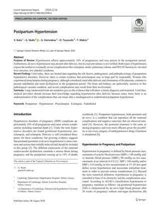 PREECLAMPSIA (VD GAROVIC, SECTION EDITOR)
Postpartum Hypertension
V. Katsi1
& G. Skalis2
& G. Vamvakou2
& D. Tousoulis3
& T. Makris2
# Springer Science+Business Media, LLC, part of Springer Nature 2020
Abstract
Purpose of Review Hypertension affects approximately 10% of pregnancies and may persist in the postpartum period.
Furthermore, de novo hypertension may present after delivery, but its exact prevalence is not verified. Both types of hypertension
expose the mother to eventually severe complications like eclampsia, stroke, pulmonary edema, and HELLP (hemolysis, elevated
liver enzymes, low platelet) syndrome.
Recent Findings Until today, there are limited data regarding the risk factors, pathogenesis, and pathophysiology of postpartum
hypertensive disorders. However, there is certain evidence that preeclampsia may in large part be responsible. Women who
experienced preeclampsia during pregnancy, although considered cured after delivery and elimination of the placenta, continue to
present endothelial and renal dysfunction in the postpartum period. The brain and kidneys are particularly sensitive to this
pathological vascular condition, and severe complications may result from their involvement.
Summary Large randomized trials are needed to give us the evidence that will allow a timely diagnosis and treatment. Until then,
medical providers should increase their knowledge regarding hypertension after delivery because many times there is an
underestimation of the complications that can ensue after a misdiagnosed or undertreated postpartum hypertension.
Keywords Postpartum . Hypertension . Preeclampsia . Eclampsia . Endothelial
Introduction
Hypertensive disorders of pregnancy (HDP) complicate ap-
proximately 10% of all pregnancies and cause serious compli-
cations including maternal death [1]. Under the term hyper-
tensive disorders are found gestational hypertension, pre-
eclampsia, and eclampsia. Delivery is still considered thera-
peutic for these conditions, but growing evidence suggests
that postnatal persistent or de novo hypertension is more com-
mon and serious than initially believed and should be included
in this group [2]. The different expressions of the maternal
cardiovascular dysfunction constitute a serious threat during
pregnancy and the puerperium causing up to 18% of deaths
worldwide [3]. Postpartum hypertension, both persistent and
de novo, is a condition that can reproduce all the maternal
complications and negative outcomes that are observed ante-
natal [4]. However, the postnatal treatment is the same as
during pregnancy and even more efficient given the possibil-
ity to use every category of antihypertensive drugs if lactation
is abandoned [4].
Hypertension in Pregnancy and Postpartum
Hypertension in pregnancy is defined by blood pressure mea-
surements of systolic blood pressure (SBP) ≥ 140 mmHg and/
or diastolic blood pressure (DBP) ≥ 90 mmHg on two mea-
surements at an interval of 4 h [1]. SBP ≥ 160 mmHg and/or
DBP ≥ 110 mmHg on two measurements at 15–20 min apart
define severe hypertension and necessitate immediate treat-
ment in order to prevent serious complications [1]. Beyond
the mere numerical definition, hypertension in pregnancy is
classified in base of its chronicity and the complications asso-
ciated. According to ACOG’s classification hypertension in
pregnancy manifests as follows: (a) gestational hypertension
(GH) is characterized by de novo high blood pressure after
20 weeks of pregnancy without end-organ dysfunction, (b)
This article is part of the Topical Collection on Preeclampsia
* G. Skalis
gskalis@yahoo.gr
1
Cardiology Department, Hippokration Hospital, Athens, Greece
2
Department of Cardiology, Helena Venizelou Hospital,
Athens, Greece
3
1st Department of Cardiology, National and Kapodistrian University
of Athens, Athens, Greece
Current Hypertension Reports (2020) 22:58
https://doi.org/10.1007/s11906-020-01058-w
 