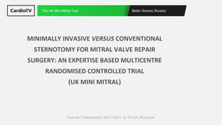 Belén Álvarez Álvarez
The UK Mini Mitral Trial
Fuente: Presentación ACC 2023. Dr Enoch Akowuah
MINIMALLY INVASIVE VERSUS CONVENTIONAL
STERNOTOMY FOR MITRAL VALVE REPAIR
SURGERY: AN EXPERTISE BASED MULTICENTRE
RANDOMISED CONTROLLED TRIAL
(UK MINI MITRAL)
 