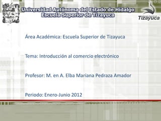Área Académica: Escuela Superior de Tizayuca
Tema: Introducción al comercio electrónico
Profesor: M. en A. Elba Mariana Pedraza Amador
Periodo: Enero-Junio 2012
 