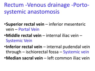 Rectum -Venous drainage -Porto-
systemic anastomosis
•Superior rectal vein – inferior mesenteric
vein – Portal Vein
•Middle rectal vein – internal iliac vein –
Systemic Vein
•Inferior rectal vein – internal pudendal vein
through – ischiorectal fossa – Systemic vein
•Median sacral vein – left common iliac vein
 