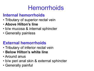 Internal hemorrhoids
• Tributary of superior rectal vein
• Above Hilton’s line
• b/w mucosa & internal sphincter
• Generally painless
External hemorrhoids
• Tributary of inferior rectal vein
• Below Hilton’s white line
• Around anus
• b/w peri anal skin & external sphincter
• Generally painful
Hemorrhoids
 