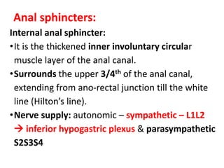 Anal sphincters:
Internal anal sphincter:
•It is the thickened inner involuntary circular
muscle layer of the anal canal.
•Surrounds the upper 3/4th of the anal canal,
extending from ano-rectal junction till the white
line (Hilton’s line).
•Nerve supply: autonomic – sympathetic – L1L2
 inferior hypogastric plexus & parasympathetic
S2S3S4
 