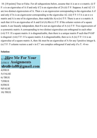 10. [10 points] True or False. For all subquestions below, assume that A is an n x n matrix. (i) T
F: a is an eigenvalue of A if and only if 2 is an eigenvalue of 2A (ii) T F: Suppose A and A2 1/3
are two distinct eigenvectors of A. Then x is an eigenvector corresponding to the eigenvalue A if
and only if 3x is an eigenvector corresponding to the eigenvalue A2. (iii) T F: I f A is an n x n
matrix and A is one of its eigenvalues, then rank(AIn A) n (iv) T F: There is an n x n matrix A
such that A 0 is an eigenvalue of A and Col (A) Rn (v) T F: If the column vectors of a square
matrix A are linearly independent, then 0 is not an eigenvalue of A (vi) T F: Two eigenvectors of
a symmetric matrix A corresponding to two distinct eigenvalues are orthogonal to each other
(vii) T F: If a square matrix A is diagonalizable, then there is a unique matrix P such that P-IAP
is diagonal. (viii) T F: I f a square matrix A is diagonalizable, then so is A (ix) T F: I A is an
eigenvalue of a square matrix A, then Ak must be an eigenvalue of A for any f positive integer k.
(x) T F: T column vectors u and v in C" are complex orthogonal if and only if u T. -0 wo
Solution
1) TRUE
2)TRUE
3)FALSE
4)TRUE
5) FALSE
6) TRUE
7)TRUE
8)TRUE
9)FALSE
10) TRUE
 