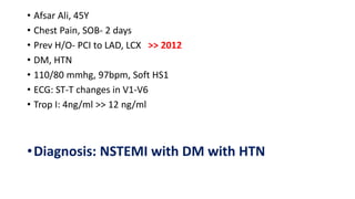 • Afsar Ali, 45Y
• Chest Pain, SOB- 2 days
• Prev H/O- PCI to LAD, LCX >> 2012
• DM, HTN
• 110/80 mmhg, 97bpm, Soft HS1
• ECG: ST-T changes in V1-V6
• Trop I: 4ng/ml >> 12 ng/ml
•Diagnosis: NSTEMI with DM with HTN
 
