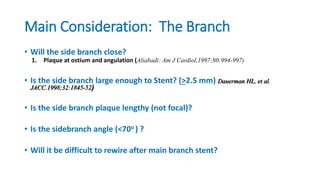 Main Consideration: The Branch
• Will the side branch close?
1. Plaque at ostium and angulation (Aliabadi: Am J Cardiol,1997;80:994-997)
• Is the side branch large enough to Stent? (>2.5 mm) Dauerman HL, et al.
JACC.1998;32:1845-52)
• Is the side branch plaque lengthy (not focal)?
• Is the sidebranch angle (<70o ) ?
• Will it be difficult to rewire after main branch stent?
 