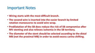 Important Notes
• Wiring starts with the most difficult branch.
• The second wire is inserted into the easier branch by limited
rotation manoeuvres to avoid wire wrap.
• Predilatation of the SB does reduce the risk of SB compromise after
MV stenting and also relieves ischemia in the SB territory.
• The diameter of the stent should be selected according to the distal
MB (not the proximal MB) in order to avoid excess carina shifting.
 