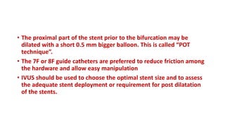 • The proximal part of the stent prior to the bifurcation may be
dilated with a short 0.5 mm bigger balloon. This is called “POT
technique”.
• The 7F or 8F guide catheters are preferred to reduce friction among
the hardware and allow easy manipulation
• IVUS should be used to choose the optimal stent size and to assess
the adequate stent deployment or requirement for post dilatation
of the stents.
 