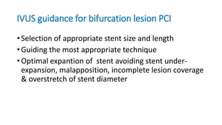 IVUS guidance for bifurcation lesion PCI
• Selection of appropriate stent size and length
• Guiding the most appropriate technique
• Optimal expantion of stent avoiding stent under-
expansion, malapposition, incomplete lesion coverage
& overstretch of stent diameter
 