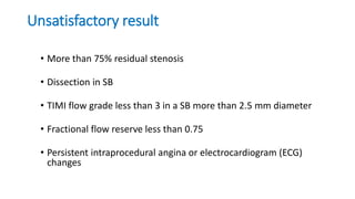 Unsatisfactory result
• More than 75% residual stenosis
• Dissection in SB
• TIMI flow grade less than 3 in a SB more than 2.5 mm diameter
• Fractional flow reserve less than 0.75
• Persistent intraprocedural angina or electrocardiogram (ECG)
changes
 