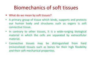 Biomechanics of soft tissues
 What do we mean by soft tissues?
• A primary group of tissue which binds, supports and protects
our human body and structures such as organs is soft
connective tissue.
• In contrary to other tissues, it is a wide-ranging biological
material in which the cells are separated by extracellular
material.
• Connective tissues may be distinguished from hard
(mineralized) tissues such as bones for their high flexibility
and their soft mechanical properties.
 
