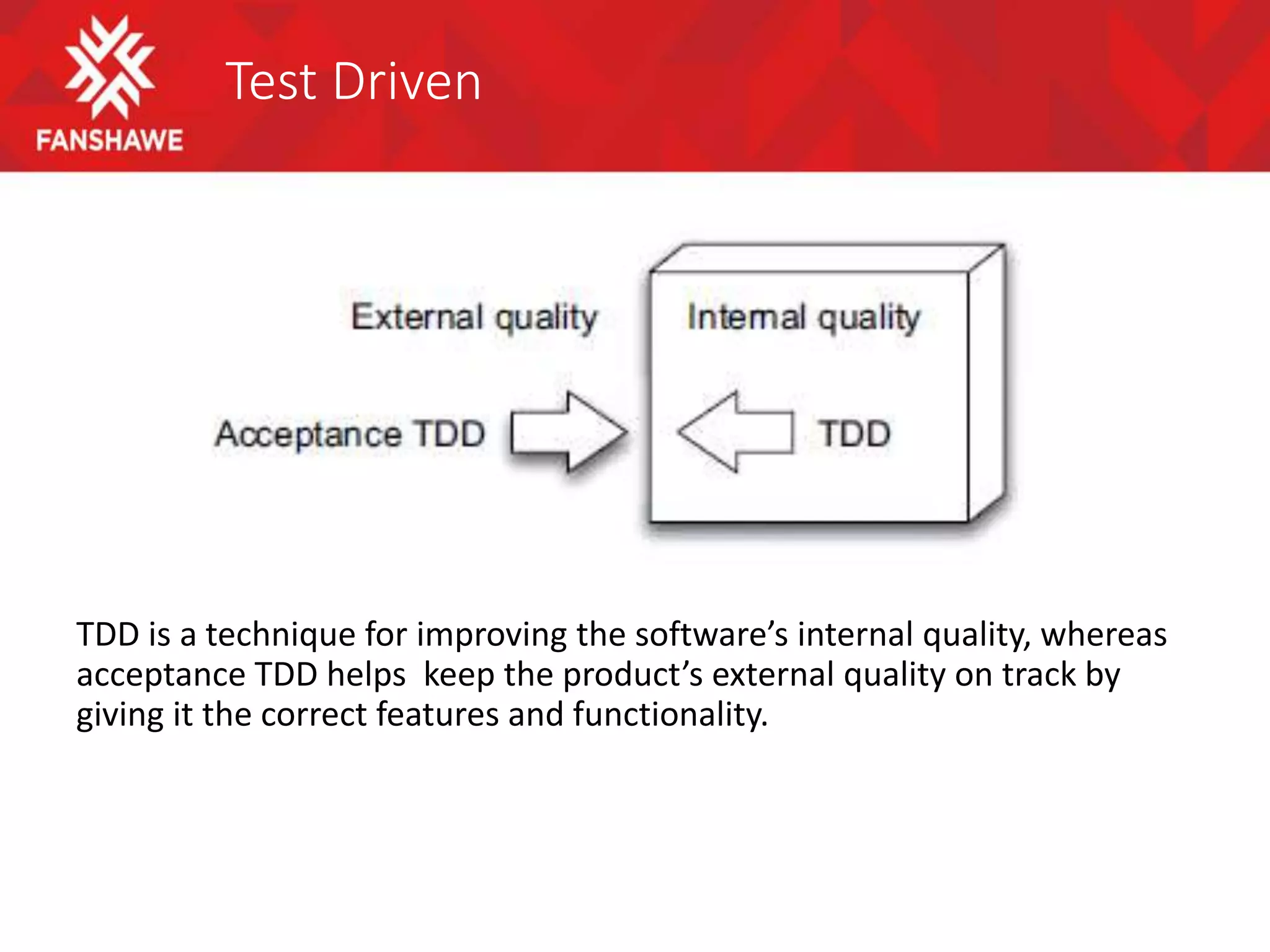 Test Driven
TDD is a technique for improving the software’s internal quality, whereas
acceptance TDD helps keep the product’s external quality on track by
giving it the correct features and functionality.
 