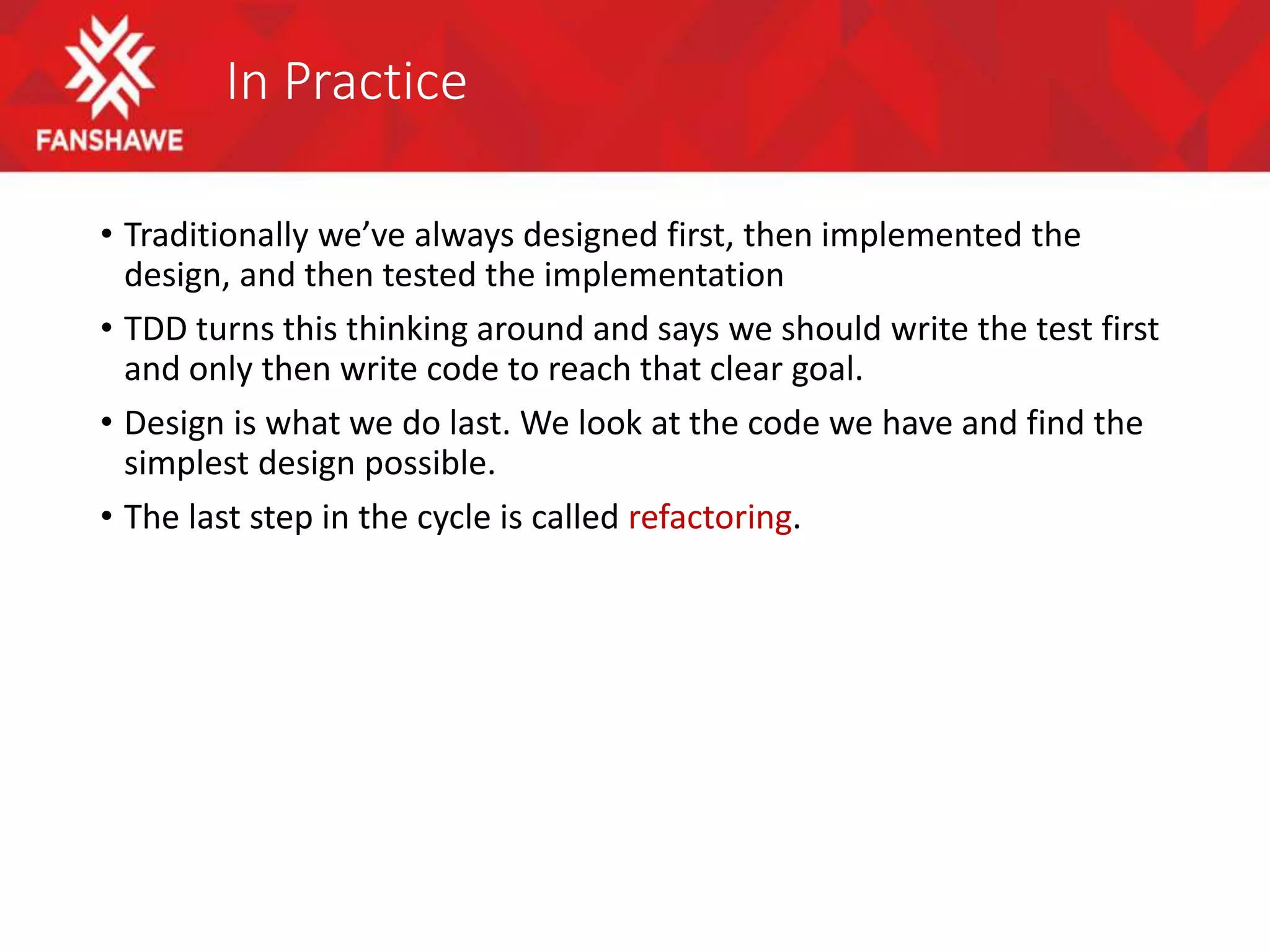 In Practice
• Traditionally we’ve always designed first, then implemented the
design, and then tested the implementation
• TDD turns this thinking around and says we should write the test first
and only then write code to reach that clear goal.
• Design is what we do last. We look at the code we have and find the
simplest design possible.
• The last step in the cycle is called refactoring.
 