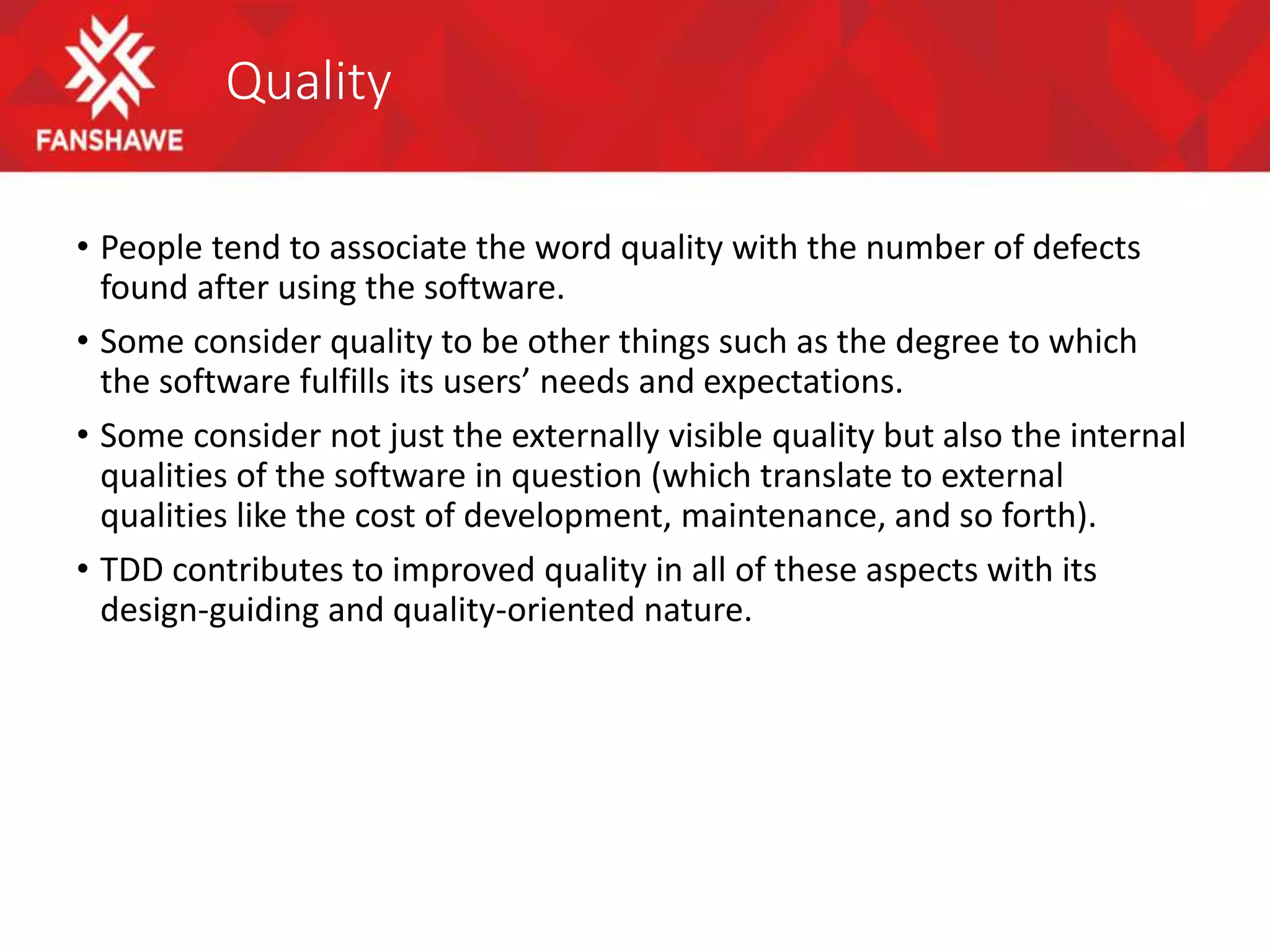 Quality
• People tend to associate the word quality with the number of defects
found after using the software.
• Some consider quality to be other things such as the degree to which
the software fulfills its users’ needs and expectations.
• Some consider not just the externally visible quality but also the internal
qualities of the software in question (which translate to external
qualities like the cost of development, maintenance, and so forth).
• TDD contributes to improved quality in all of these aspects with its
design-guiding and quality-oriented nature.
 