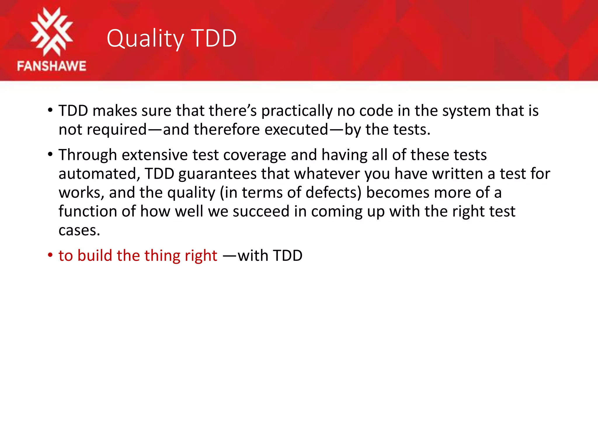 Quality TDD
• TDD makes sure that there’s practically no code in the system that is
not required—and therefore executed—by the tests.
• Through extensive test coverage and having all of these tests
automated, TDD guarantees that whatever you have written a test for
works, and the quality (in terms of defects) becomes more of a
function of how well we succeed in coming up with the right test
cases.
• to build the thing right —with TDD
 