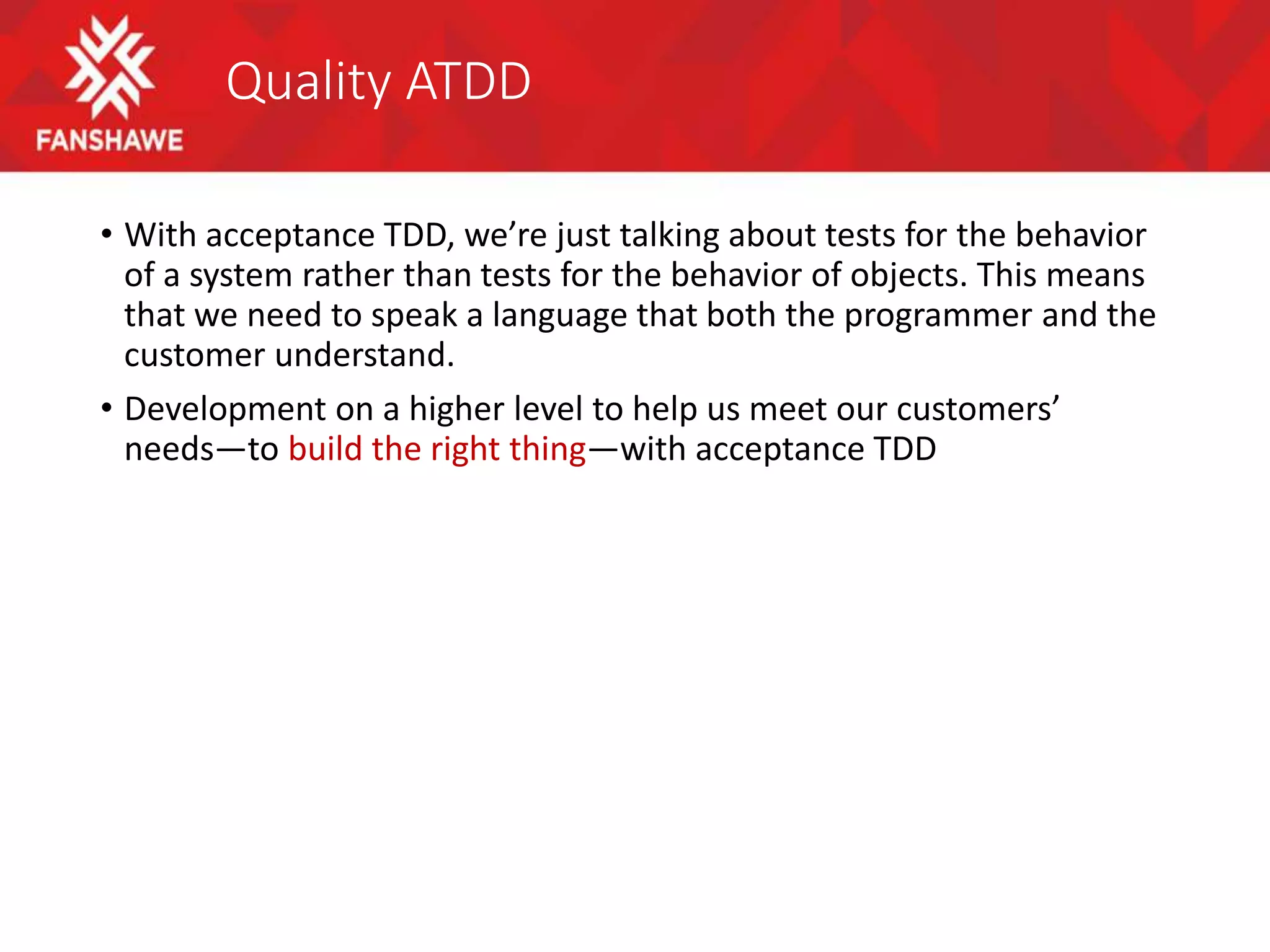 Quality ATDD
• With acceptance TDD, we’re just talking about tests for the behavior
of a system rather than tests for the behavior of objects. This means
that we need to speak a language that both the programmer and the
customer understand.
• Development on a higher level to help us meet our customers’
needs—to build the right thing—with acceptance TDD
 