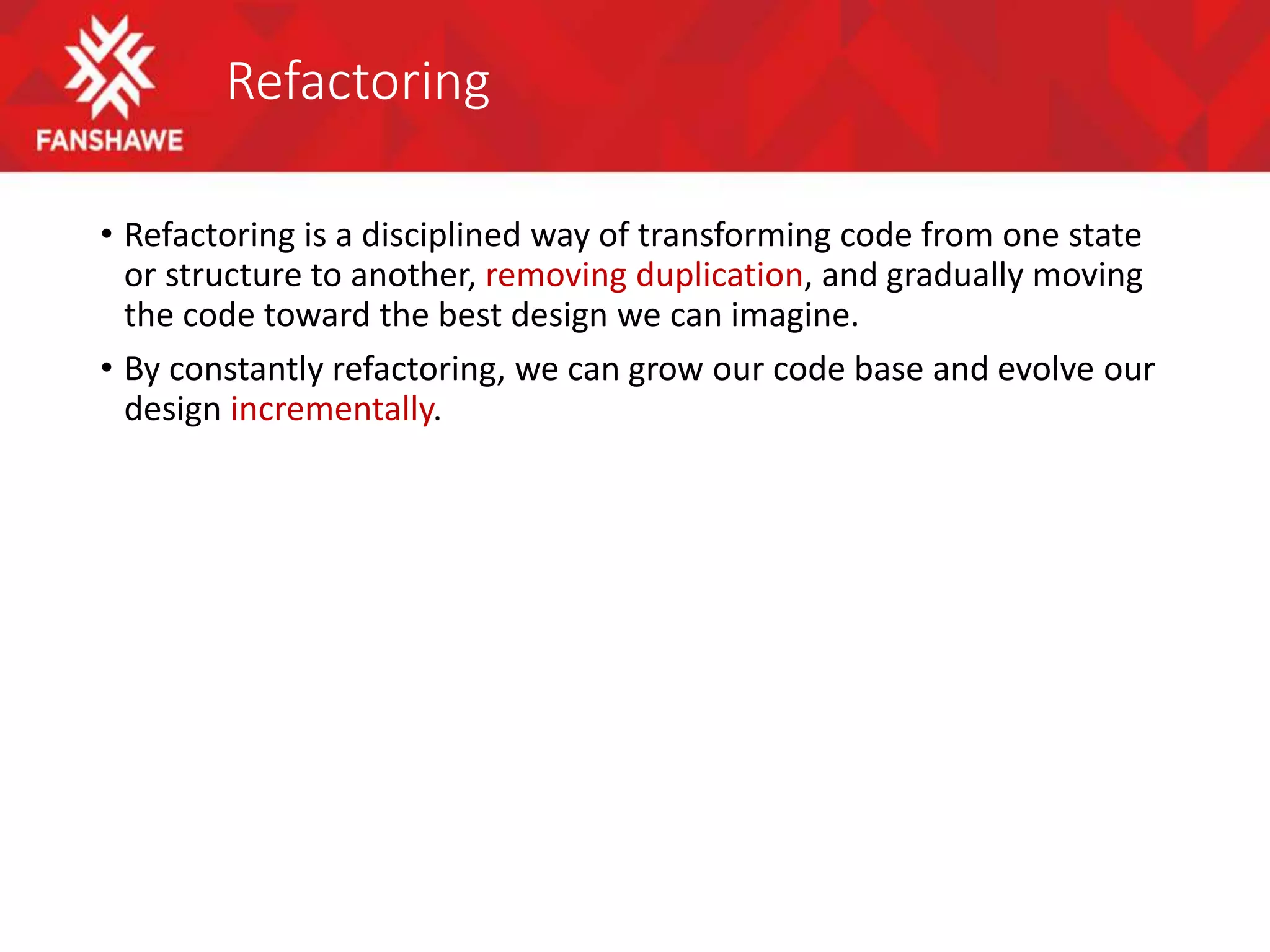 Refactoring
• Refactoring is a disciplined way of transforming code from one state
or structure to another, removing duplication, and gradually moving
the code toward the best design we can imagine.
• By constantly refactoring, we can grow our code base and evolve our
design incrementally.
 