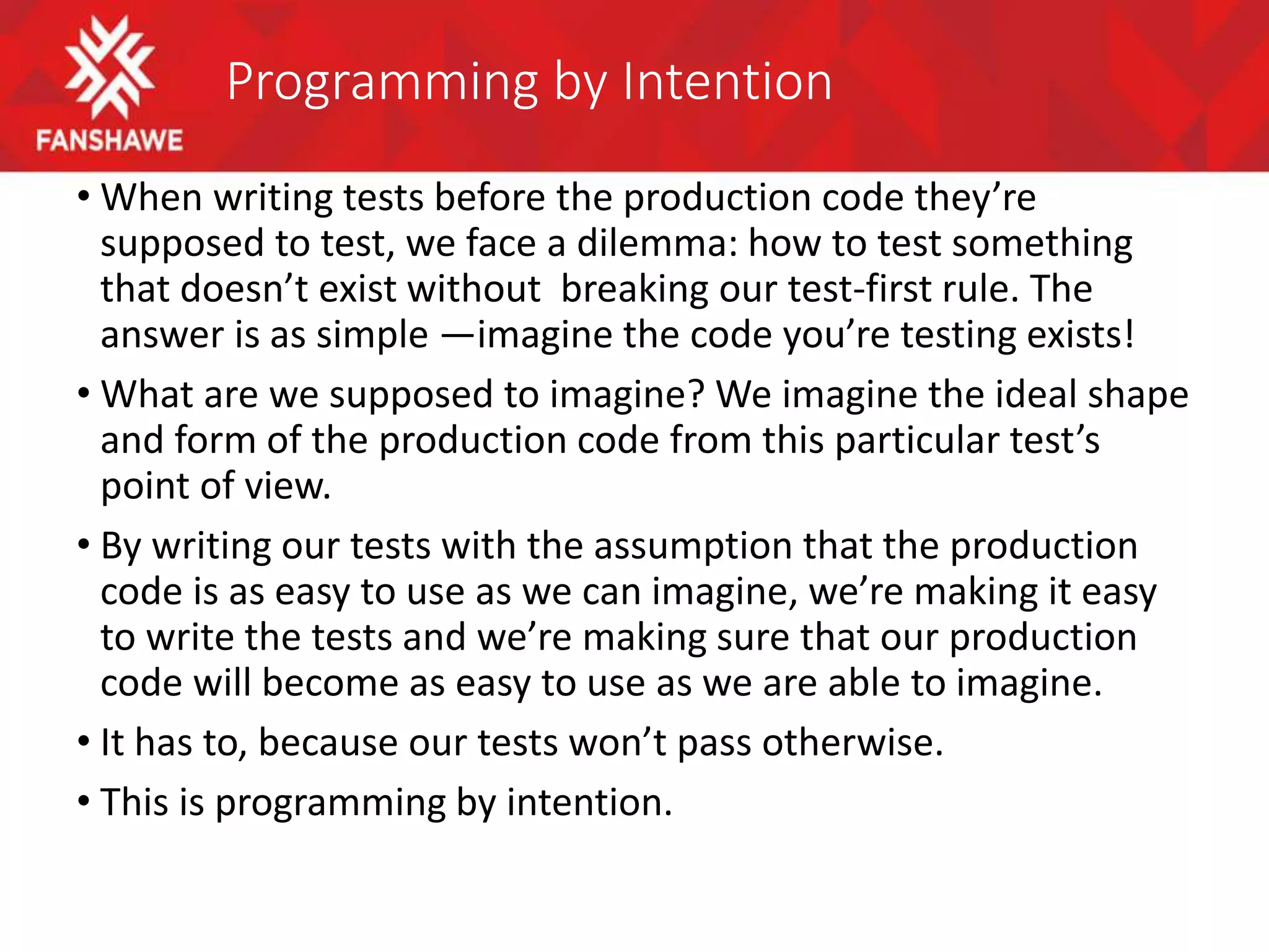 Programming by Intention
• When writing tests before the production code they’re
supposed to test, we face a dilemma: how to test something
that doesn’t exist without breaking our test-first rule. The
answer is as simple —imagine the code you’re testing exists!
• What are we supposed to imagine? We imagine the ideal shape
and form of the production code from this particular test’s
point of view.
• By writing our tests with the assumption that the production
code is as easy to use as we can imagine, we’re making it easy
to write the tests and we’re making sure that our production
code will become as easy to use as we are able to imagine.
• It has to, because our tests won’t pass otherwise.
• This is programming by intention.
 