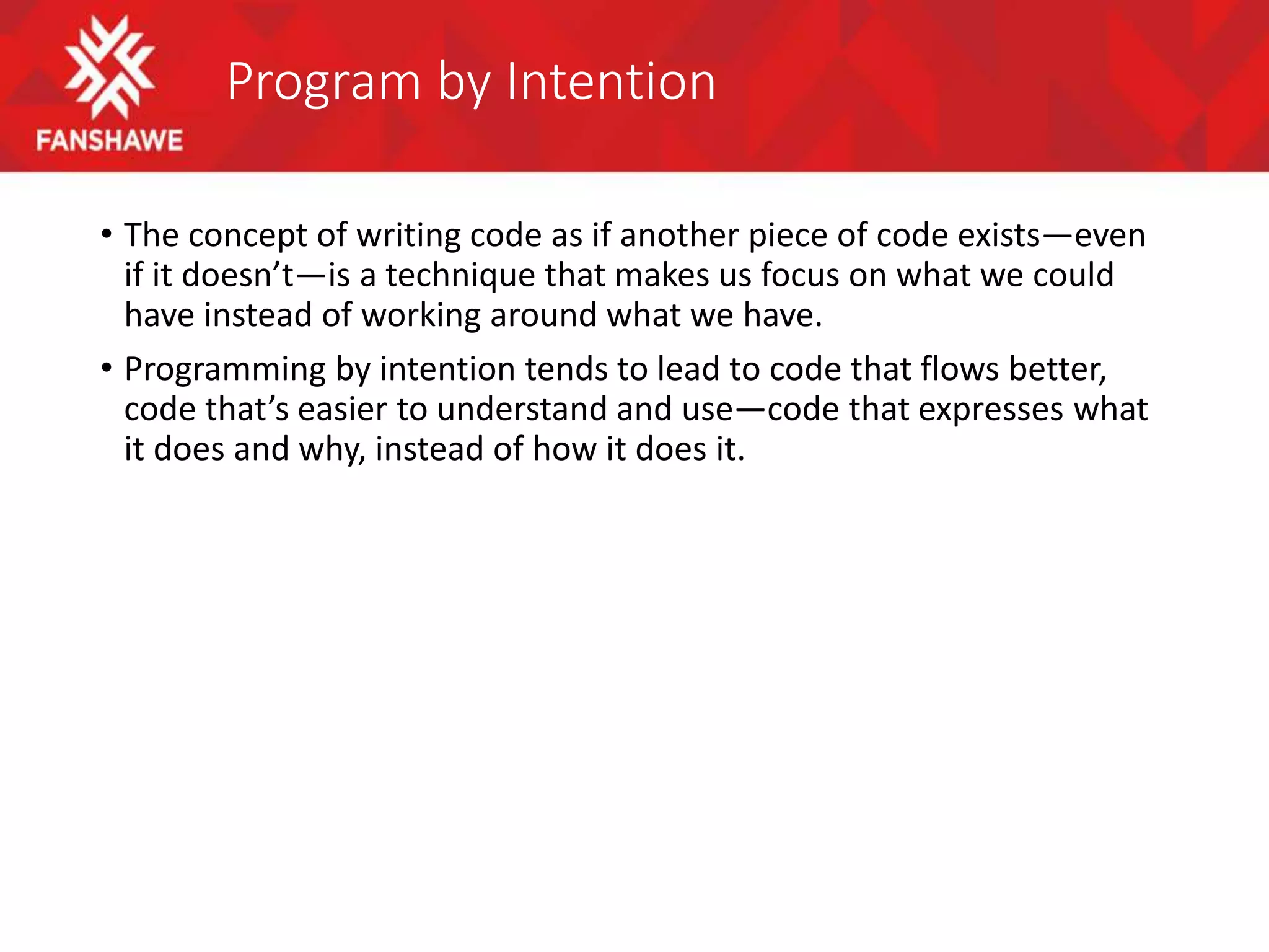Program by Intention
• The concept of writing code as if another piece of code exists—even
if it doesn’t—is a technique that makes us focus on what we could
have instead of working around what we have.
• Programming by intention tends to lead to code that flows better,
code that’s easier to understand and use—code that expresses what
it does and why, instead of how it does it.
 