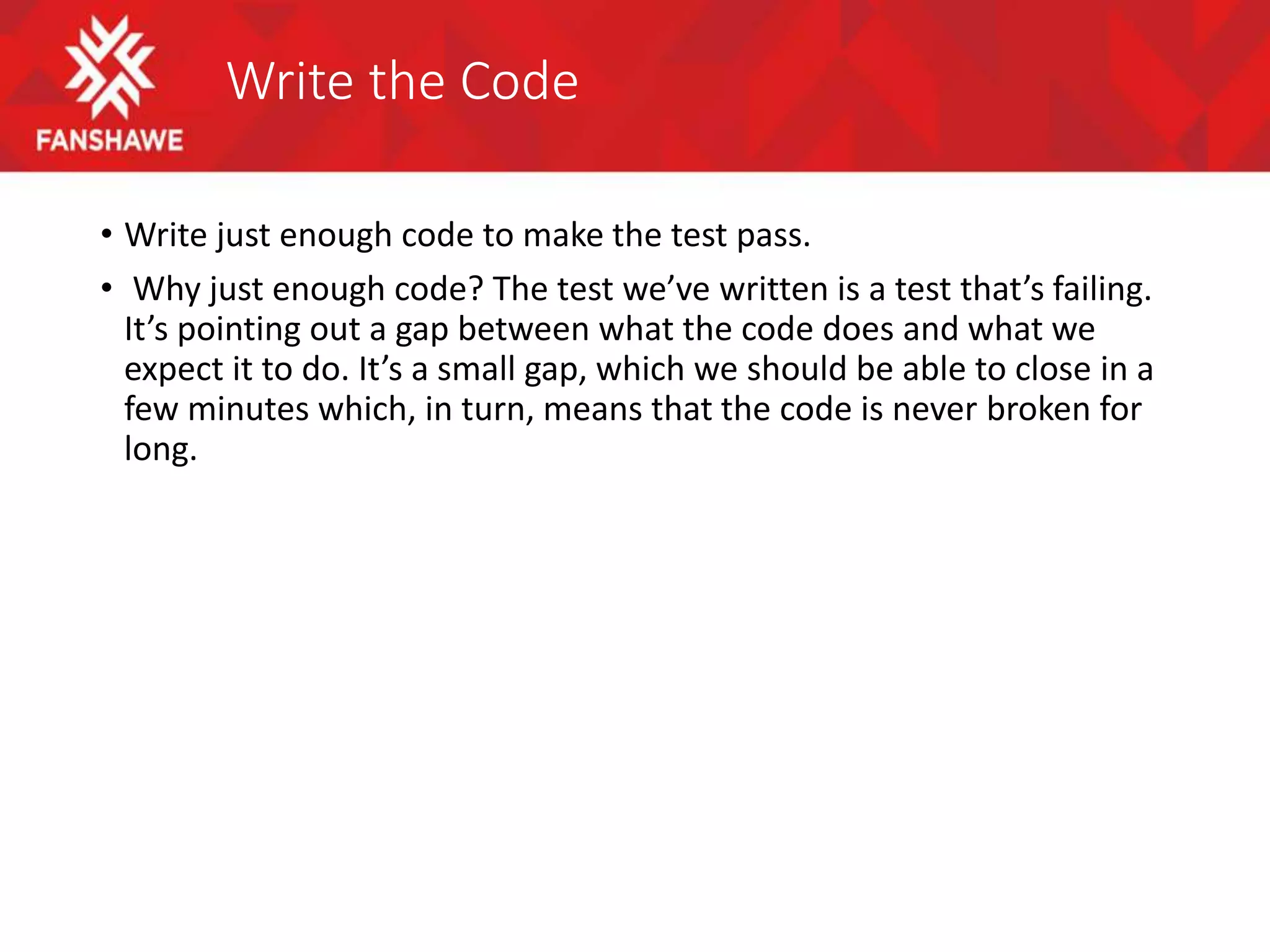 Write the Code
• Write just enough code to make the test pass.
• Why just enough code? The test we’ve written is a test that’s failing.
It’s pointing out a gap between what the code does and what we
expect it to do. It’s a small gap, which we should be able to close in a
few minutes which, in turn, means that the code is never broken for
long.
 