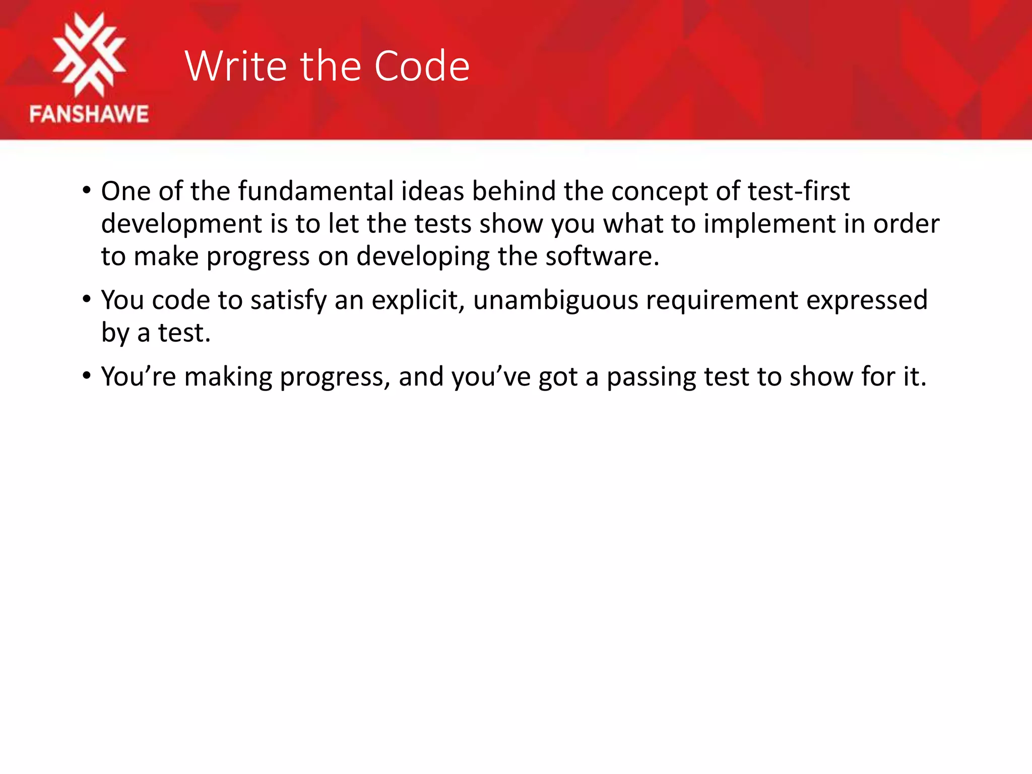 Write the Code
• One of the fundamental ideas behind the concept of test-first
development is to let the tests show you what to implement in order
to make progress on developing the software.
• You code to satisfy an explicit, unambiguous requirement expressed
by a test.
• You’re making progress, and you’ve got a passing test to show for it.
 