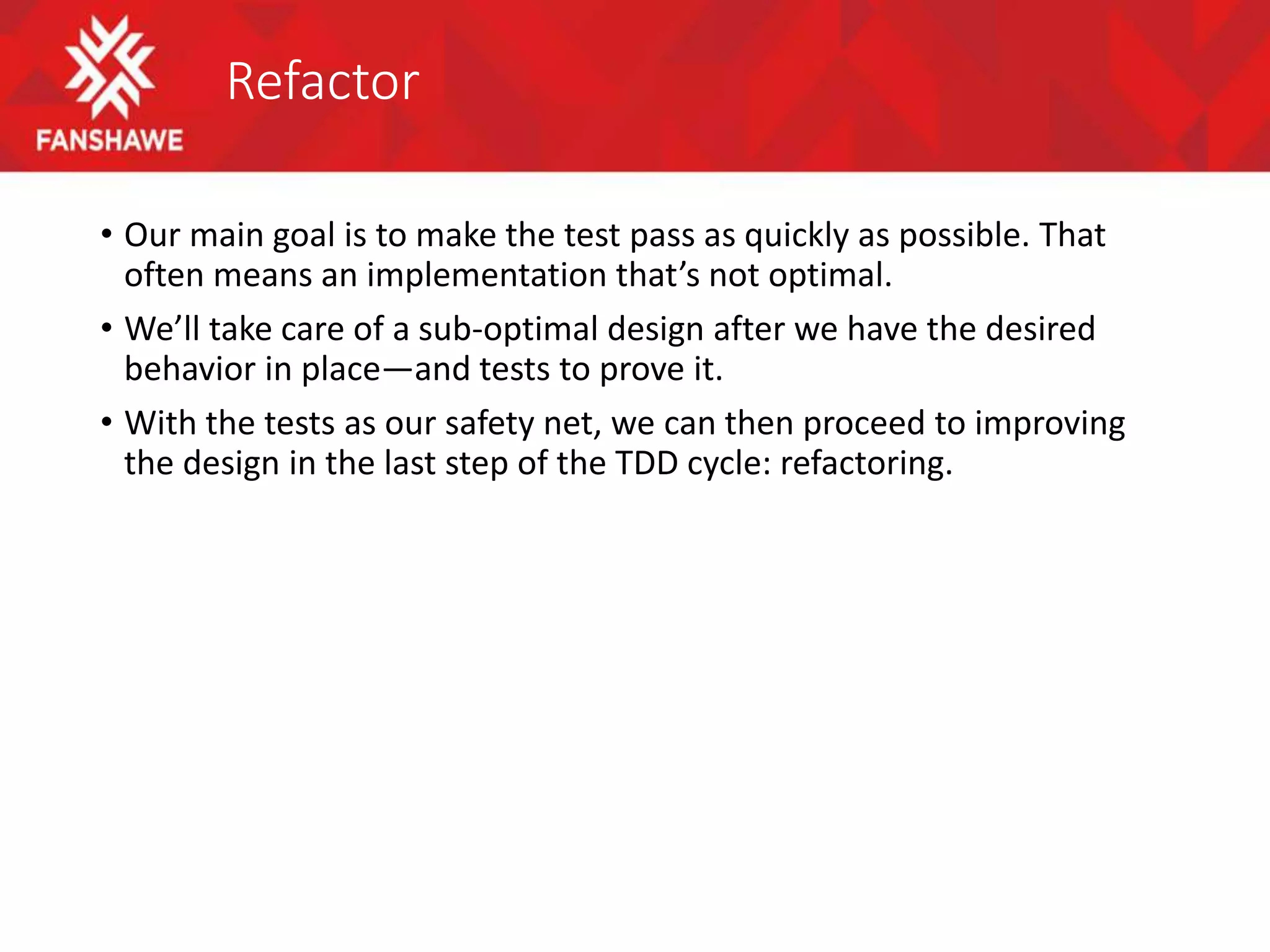 Refactor
• Our main goal is to make the test pass as quickly as possible. That
often means an implementation that’s not optimal.
• We’ll take care of a sub-optimal design after we have the desired
behavior in place—and tests to prove it.
• With the tests as our safety net, we can then proceed to improving
the design in the last step of the TDD cycle: refactoring.
 