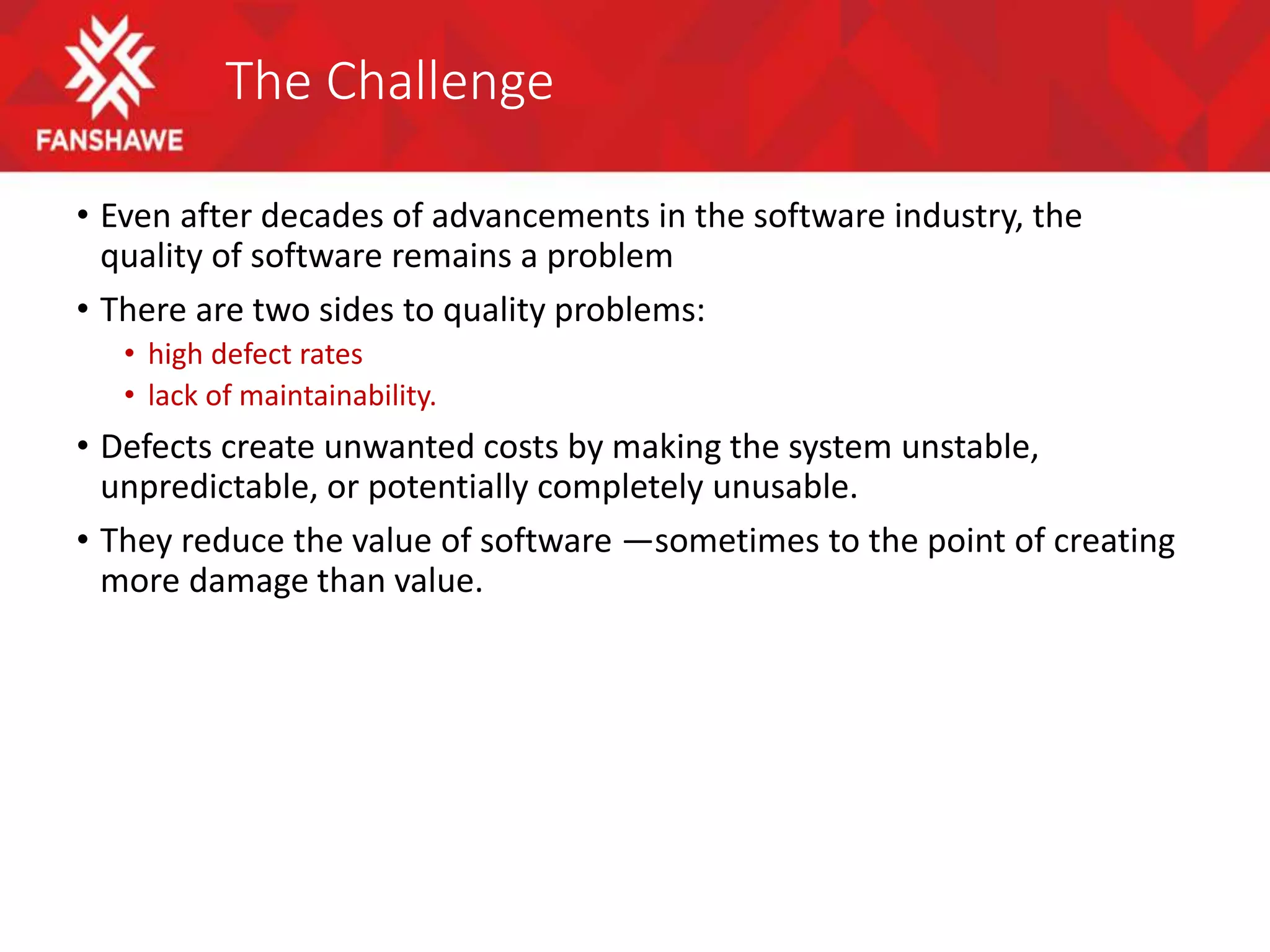 The Challenge
• Even after decades of advancements in the software industry, the
quality of software remains a problem
• There are two sides to quality problems:
• high defect rates
• lack of maintainability.
• Defects create unwanted costs by making the system unstable,
unpredictable, or potentially completely unusable.
• They reduce the value of software —sometimes to the point of creating
more damage than value.
 