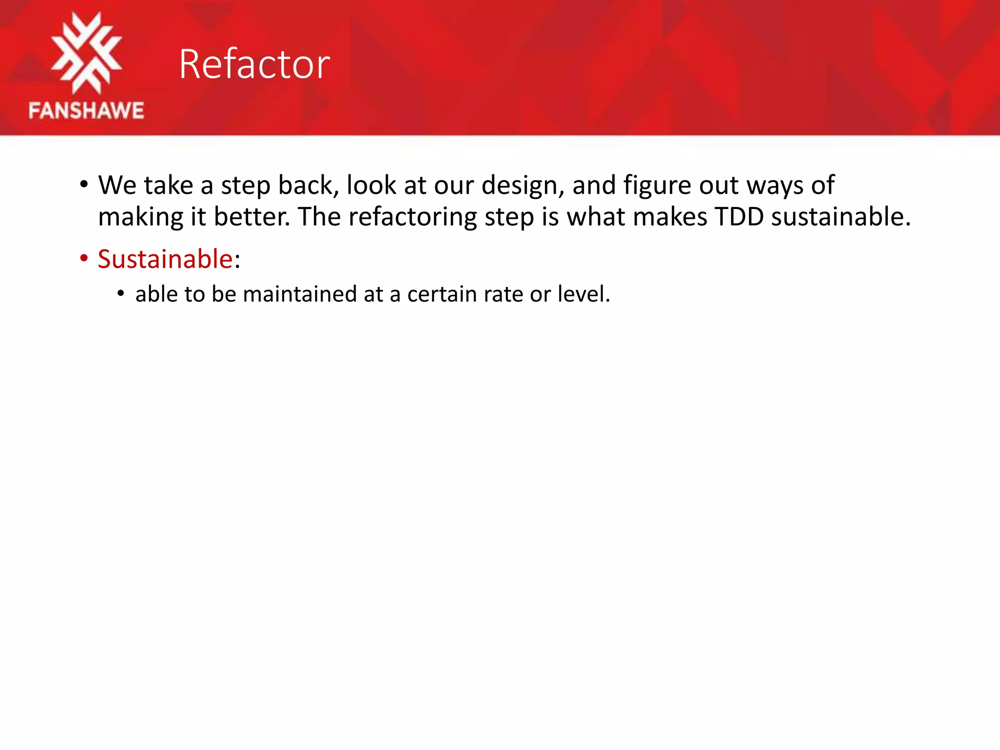 Refactor
• We take a step back, look at our design, and figure out ways of
making it better. The refactoring step is what makes TDD sustainable.
• Sustainable:
• able to be maintained at a certain rate or level.
 