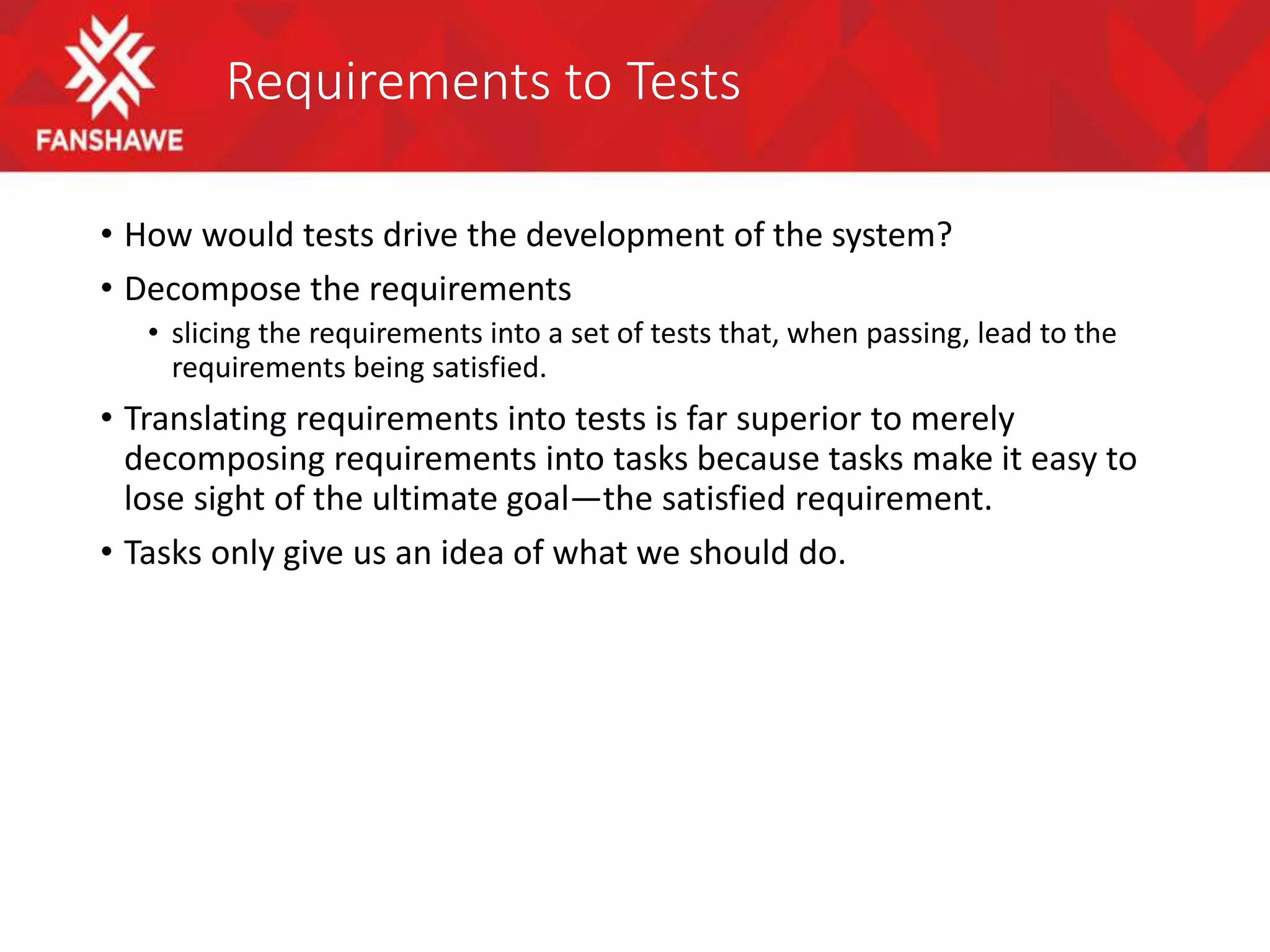 Requirements to Tests
• How would tests drive the development of the system?
• Decompose the requirements
• slicing the requirements into a set of tests that, when passing, lead to the
requirements being satisfied.
• Translating requirements into tests is far superior to merely
decomposing requirements into tasks because tasks make it easy to
lose sight of the ultimate goal—the satisfied requirement.
• Tasks only give us an idea of what we should do.
 