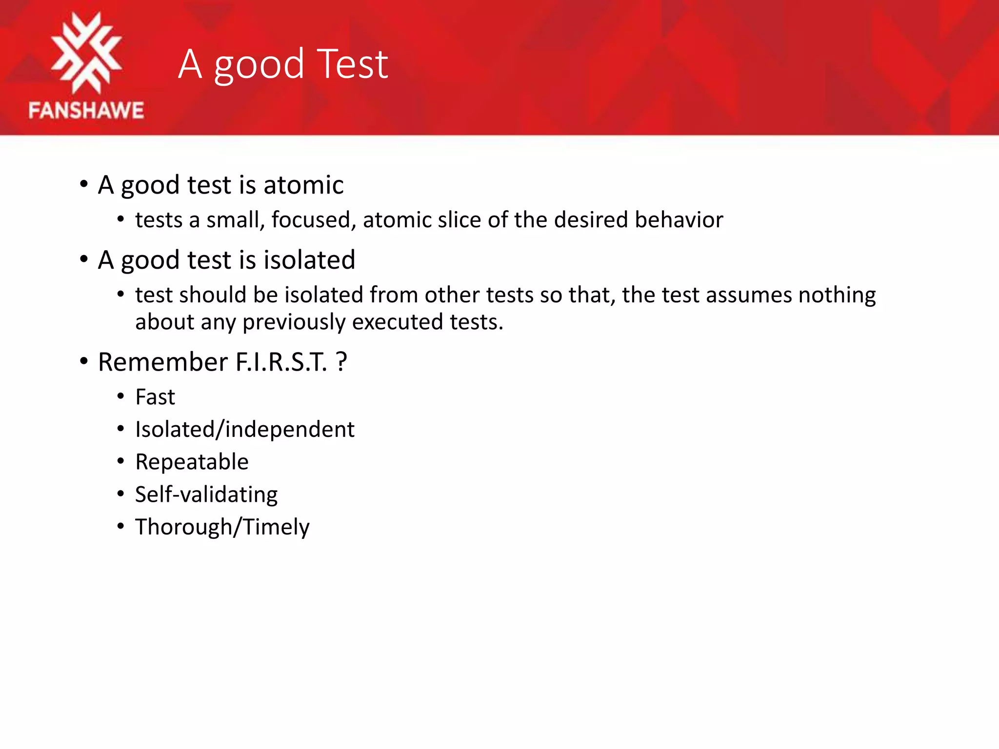 A good Test
• A good test is atomic
• tests a small, focused, atomic slice of the desired behavior
• A good test is isolated
• test should be isolated from other tests so that, the test assumes nothing
about any previously executed tests.
• Remember F.I.R.S.T. ?
• Fast
• Isolated/independent
• Repeatable
• Self-validating
• Thorough/Timely
 