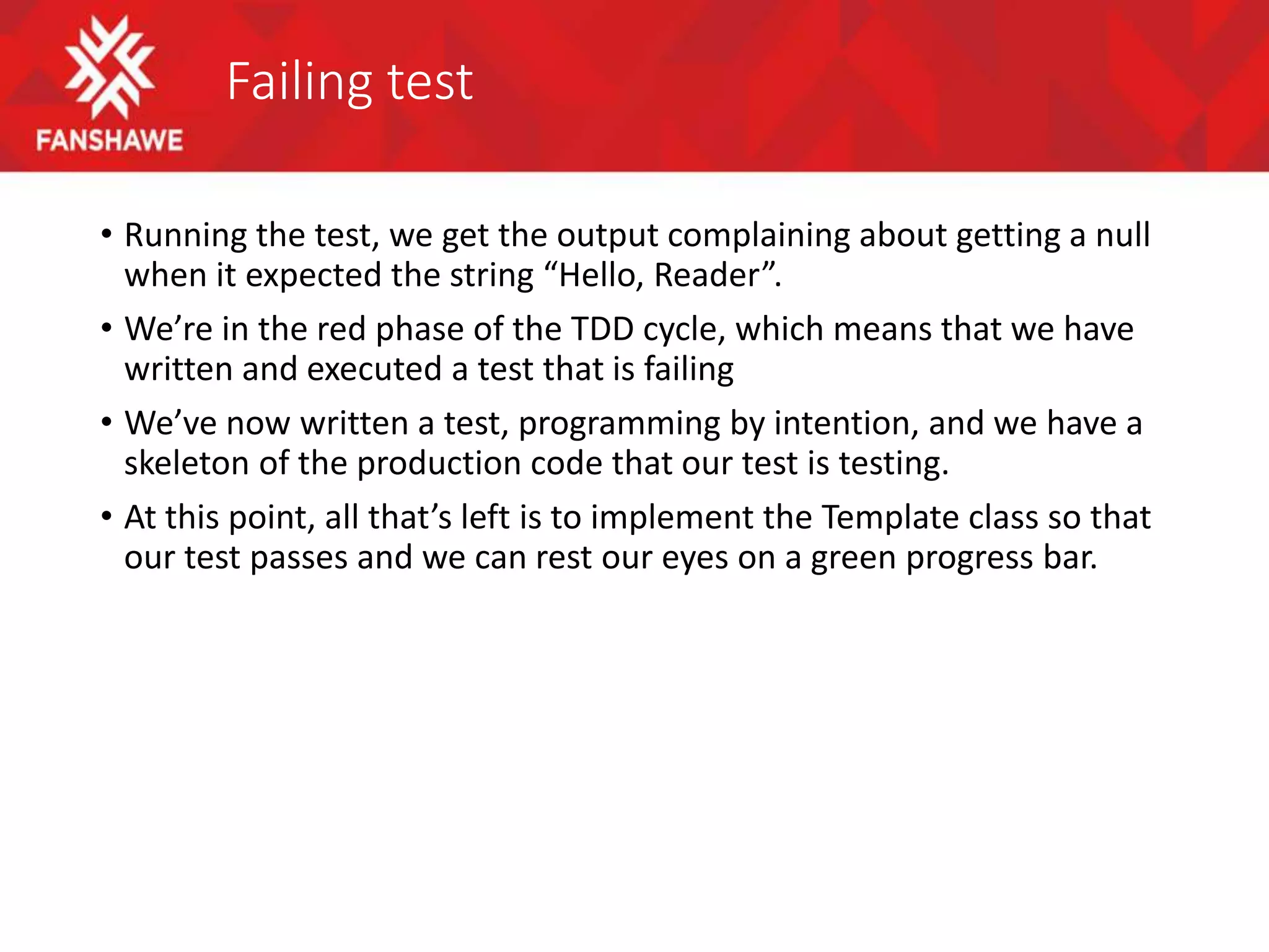 Failing test
• Running the test, we get the output complaining about getting a null
when it expected the string “Hello, Reader”.
• We’re in the red phase of the TDD cycle, which means that we have
written and executed a test that is failing
• We’ve now written a test, programming by intention, and we have a
skeleton of the production code that our test is testing.
• At this point, all that’s left is to implement the Template class so that
our test passes and we can rest our eyes on a green progress bar.
 