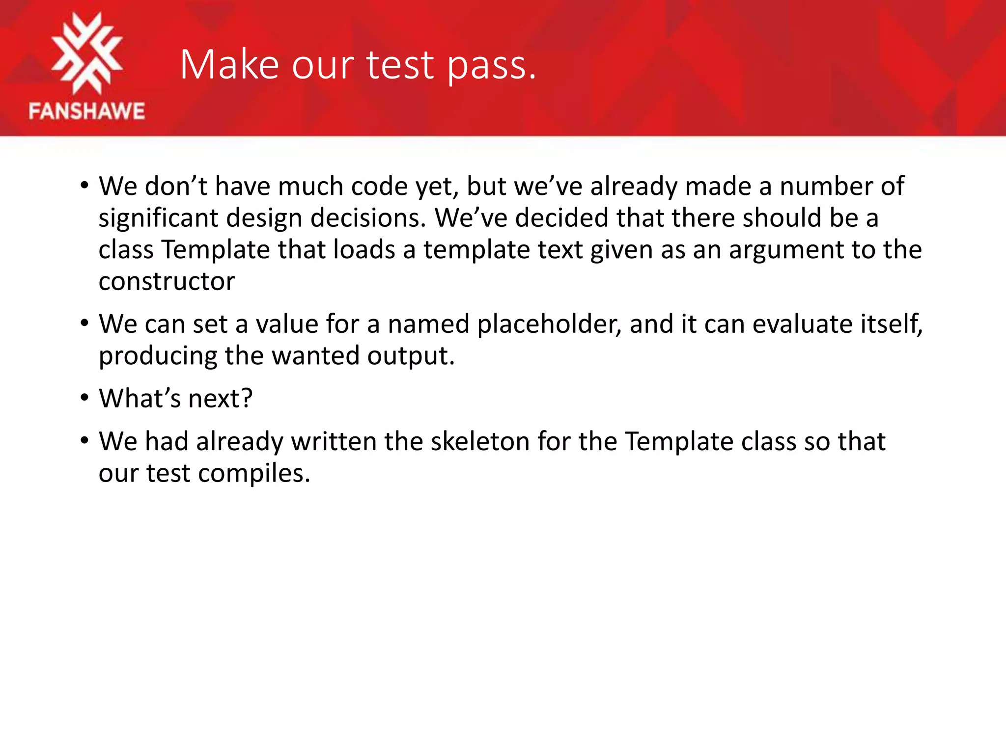 Make our test pass.
• We don’t have much code yet, but we’ve already made a number of
significant design decisions. We’ve decided that there should be a
class Template that loads a template text given as an argument to the
constructor
• We can set a value for a named placeholder, and it can evaluate itself,
producing the wanted output.
• What’s next?
• We had already written the skeleton for the Template class so that
our test compiles.
 