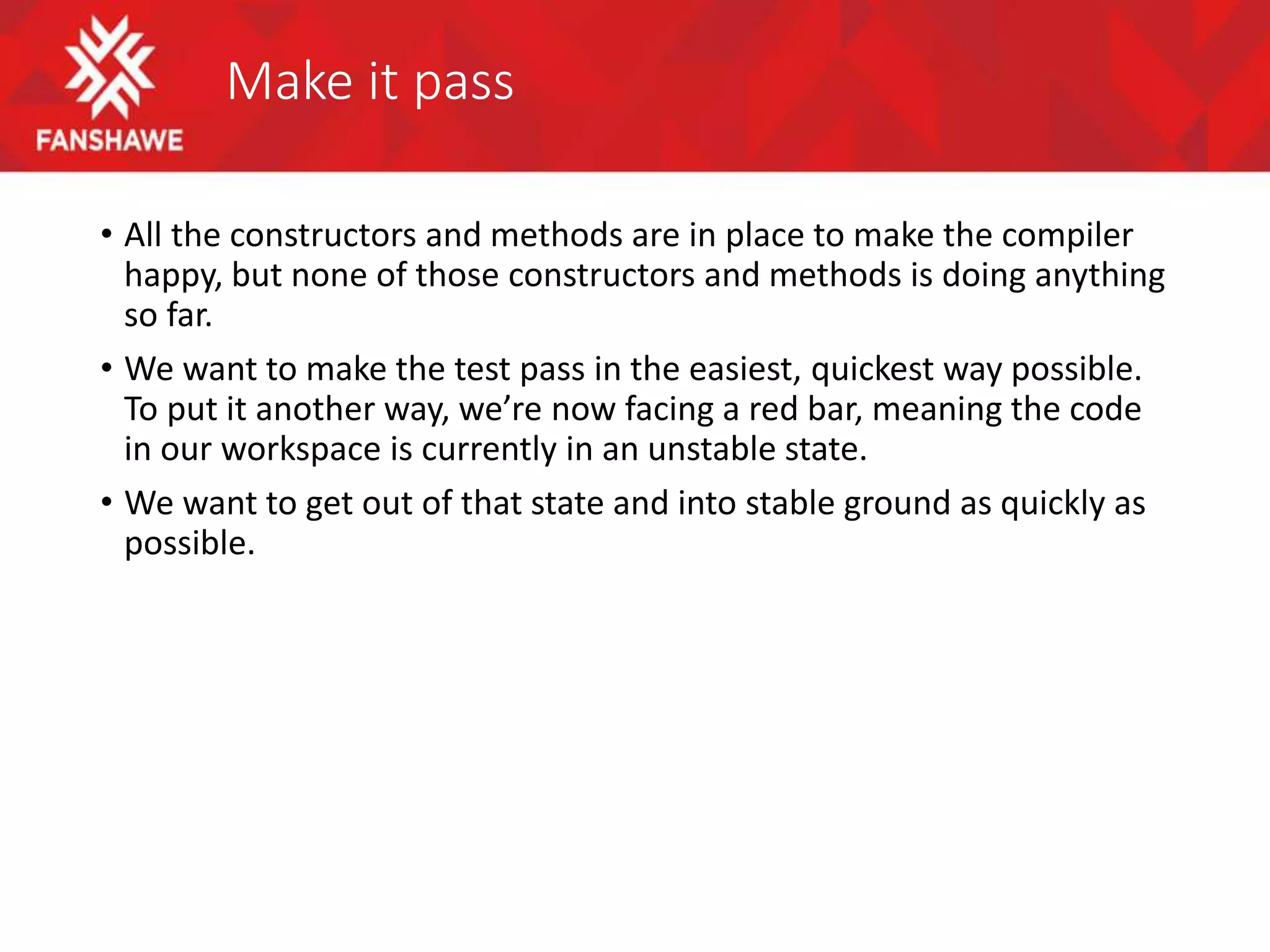Make it pass
• All the constructors and methods are in place to make the compiler
happy, but none of those constructors and methods is doing anything
so far.
• We want to make the test pass in the easiest, quickest way possible.
To put it another way, we’re now facing a red bar, meaning the code
in our workspace is currently in an unstable state.
• We want to get out of that state and into stable ground as quickly as
possible.
 