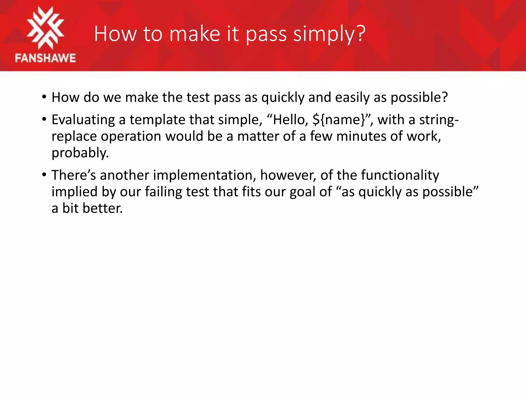 How to make it pass simply?
• How do we make the test pass as quickly and easily as possible?
• Evaluating a template that simple, “Hello, ${name}”, with a string-
replace operation would be a matter of a few minutes of work,
probably.
• There’s another implementation, however, of the functionality
implied by our failing test that fits our goal of “as quickly as possible”
a bit better.
 
