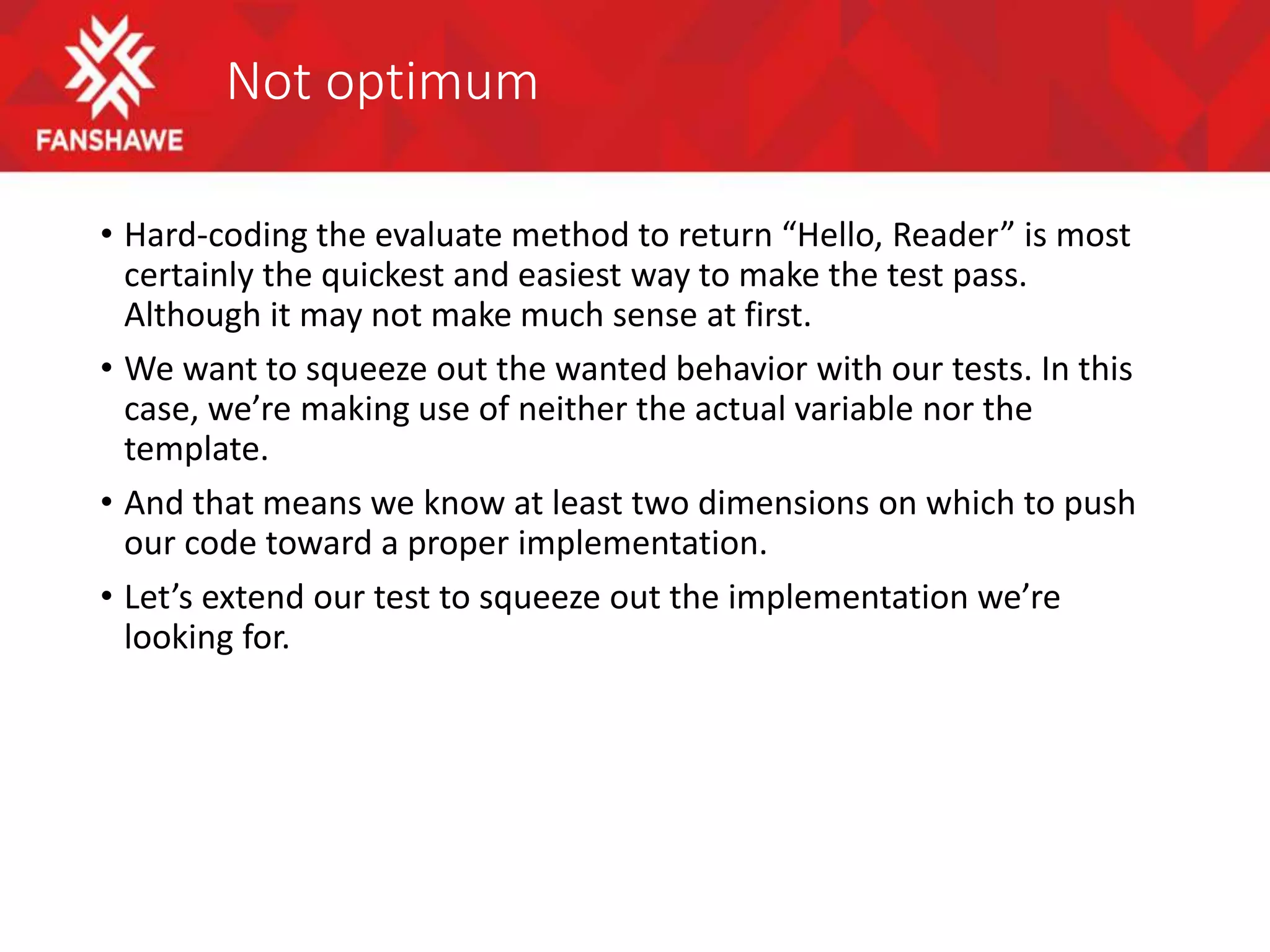Not optimum
• Hard-coding the evaluate method to return “Hello, Reader” is most
certainly the quickest and easiest way to make the test pass.
Although it may not make much sense at first.
• We want to squeeze out the wanted behavior with our tests. In this
case, we’re making use of neither the actual variable nor the
template.
• And that means we know at least two dimensions on which to push
our code toward a proper implementation.
• Let’s extend our test to squeeze out the implementation we’re
looking for.
 