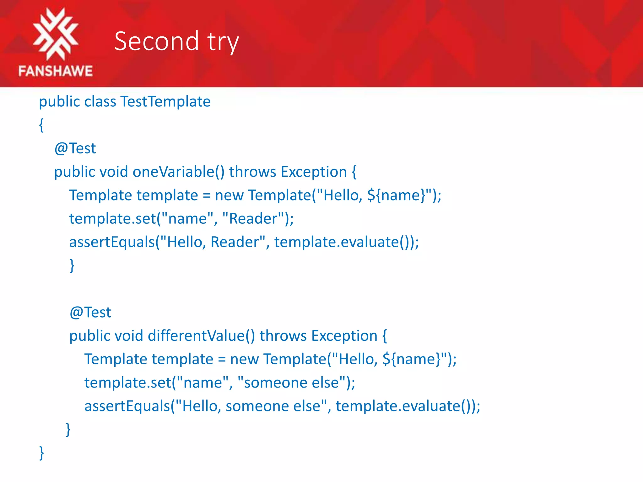 Second try
public class TestTemplate
{
@Test
public void oneVariable() throws Exception {
Template template = new Template("Hello, ${name}");
template.set("name", "Reader");
assertEquals("Hello, Reader", template.evaluate());
}
@Test
public void differentValue() throws Exception {
Template template = new Template("Hello, ${name}");
template.set("name", "someone else");
assertEquals("Hello, someone else", template.evaluate());
}
}
 