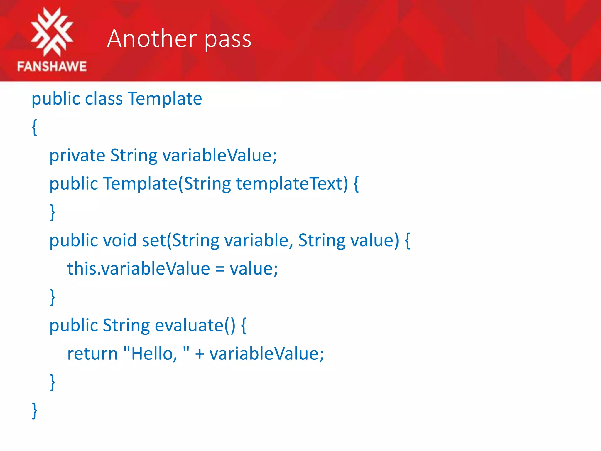 Another pass
public class Template
{
private String variableValue;
public Template(String templateText) {
}
public void set(String variable, String value) {
this.variableValue = value;
}
public String evaluate() {
return "Hello, " + variableValue;
}
}
 