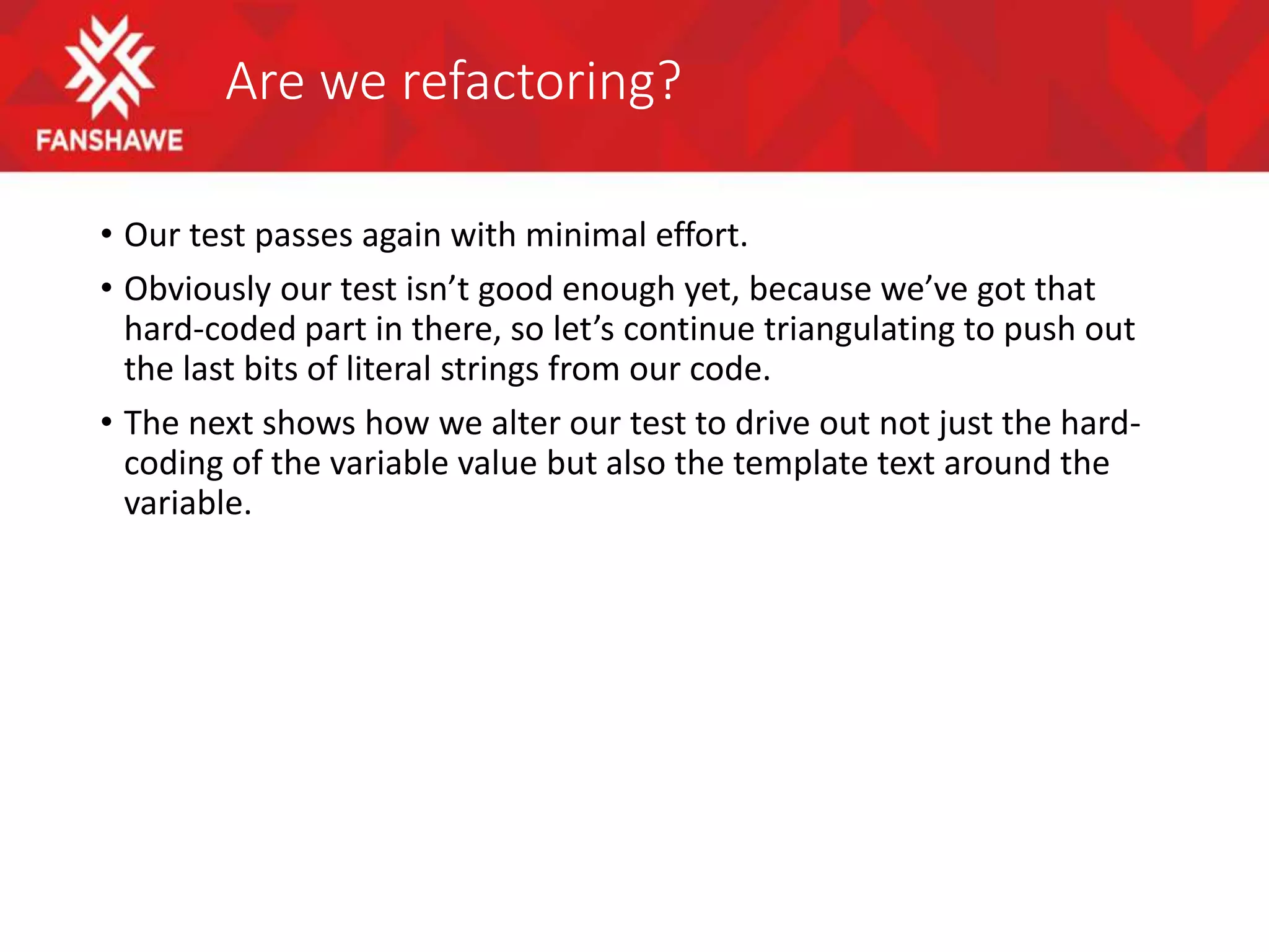 Are we refactoring?
• Our test passes again with minimal effort.
• Obviously our test isn’t good enough yet, because we’ve got that
hard-coded part in there, so let’s continue triangulating to push out
the last bits of literal strings from our code.
• The next shows how we alter our test to drive out not just the hard-
coding of the variable value but also the template text around the
variable.
 