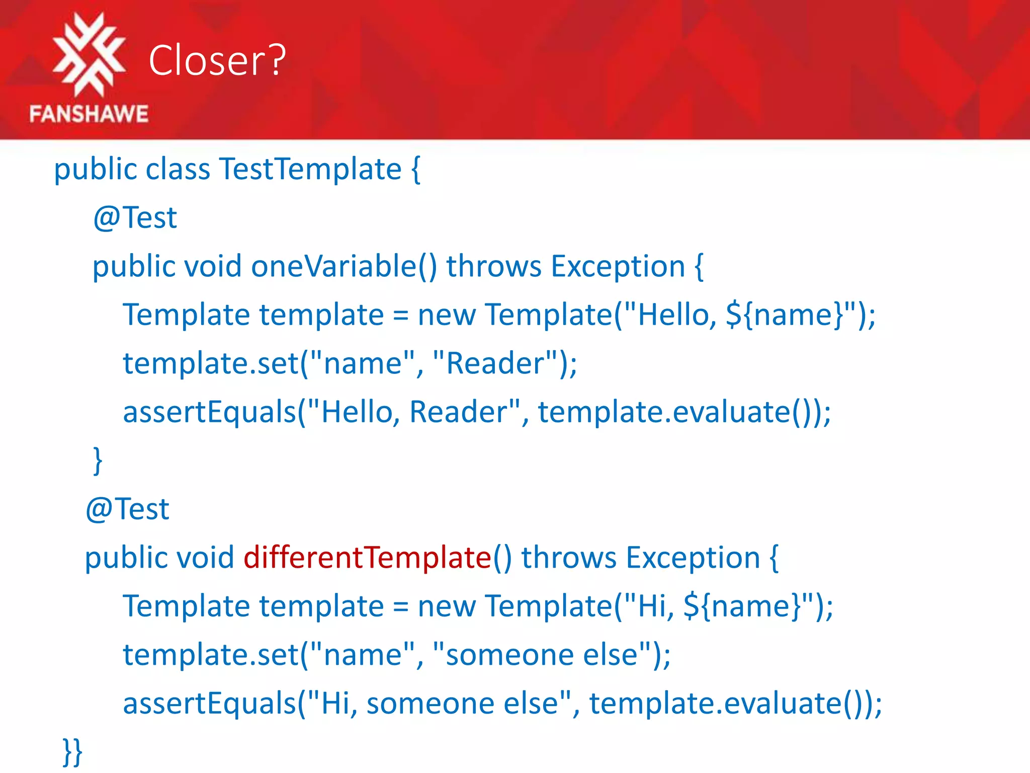 Closer?
public class TestTemplate {
@Test
public void oneVariable() throws Exception {
Template template = new Template("Hello, ${name}");
template.set("name", "Reader");
assertEquals("Hello, Reader", template.evaluate());
}
@Test
public void differentTemplate() throws Exception {
Template template = new Template("Hi, ${name}");
template.set("name", "someone else");
assertEquals("Hi, someone else", template.evaluate());
}}
 
