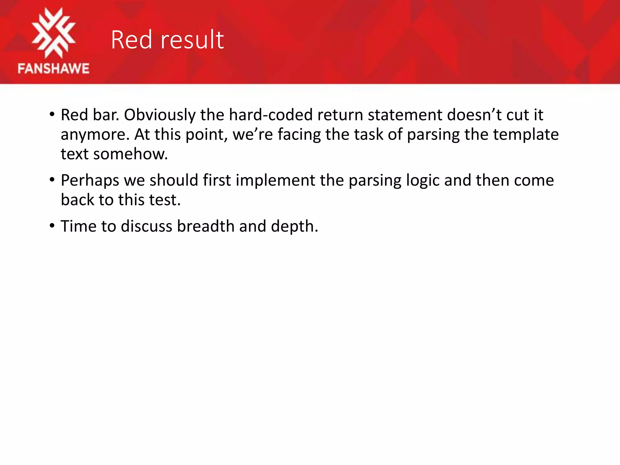 Red result
• Red bar. Obviously the hard-coded return statement doesn’t cut it
anymore. At this point, we’re facing the task of parsing the template
text somehow.
• Perhaps we should first implement the parsing logic and then come
back to this test.
• Time to discuss breadth and depth.
 