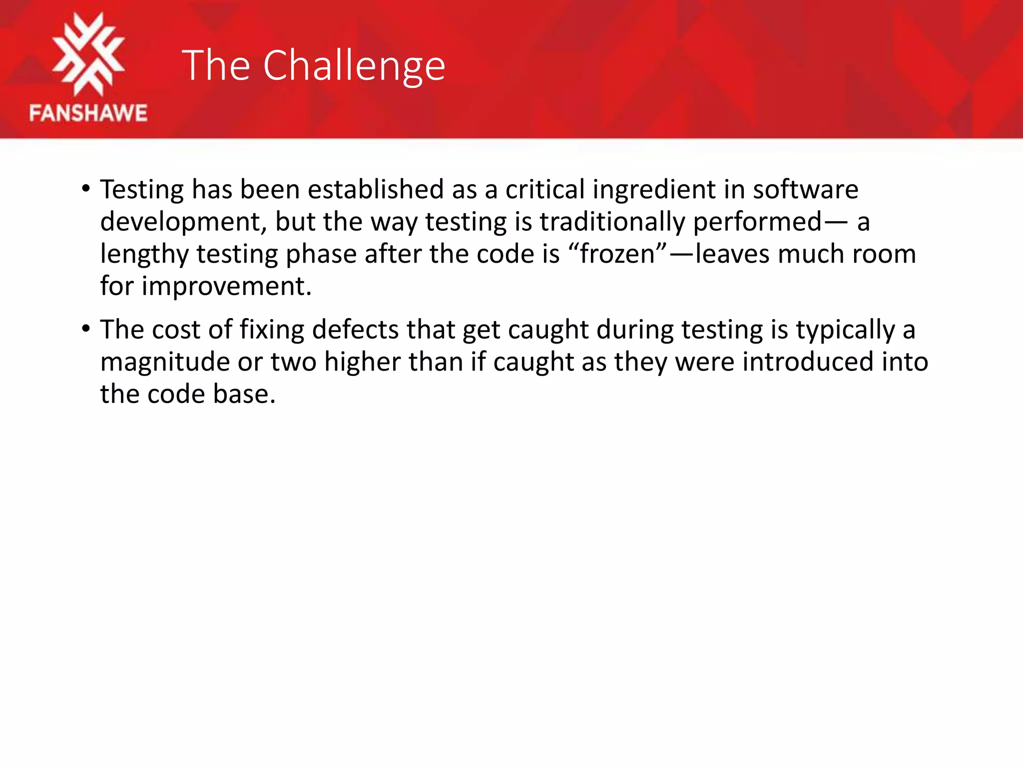 The Challenge
• Testing has been established as a critical ingredient in software
development, but the way testing is traditionally performed— a
lengthy testing phase after the code is “frozen”—leaves much room
for improvement.
• The cost of fixing defects that get caught during testing is typically a
magnitude or two higher than if caught as they were introduced into
the code base.
 