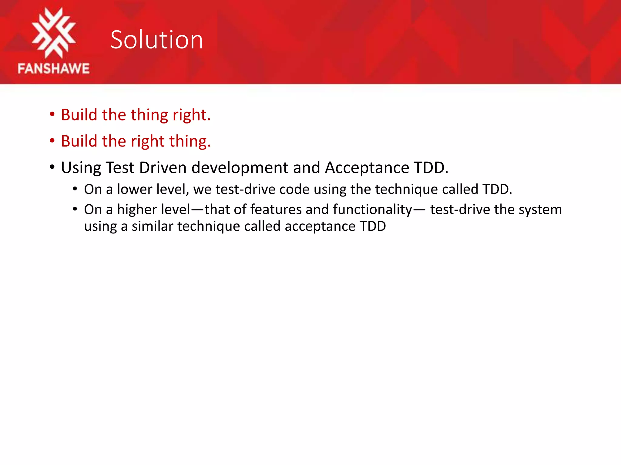 Solution
• Build the thing right.
• Build the right thing.
• Using Test Driven development and Acceptance TDD.
• On a lower level, we test-drive code using the technique called TDD.
• On a higher level—that of features and functionality— test-drive the system
using a similar technique called acceptance TDD
 