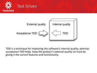 Test Driven
TDD is a technique for improving the software’s internal quality, whereas
acceptance TDD helps keep the product’s external quality on track by
giving it the correct features and functionality.
 