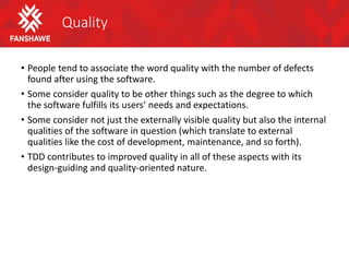 Quality
• People tend to associate the word quality with the number of defects
found after using the software.
• Some consider quality to be other things such as the degree to which
the software fulfills its users’ needs and expectations.
• Some consider not just the externally visible quality but also the internal
qualities of the software in question (which translate to external
qualities like the cost of development, maintenance, and so forth).
• TDD contributes to improved quality in all of these aspects with its
design-guiding and quality-oriented nature.
 