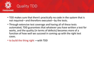 Quality TDD
• TDD makes sure that there’s practically no code in the system that is
not required—and therefore executed—by the tests.
• Through extensive test coverage and having all of these tests
automated, TDD guarantees that whatever you have written a test for
works, and the quality (in terms of defects) becomes more of a
function of how well we succeed in coming up with the right test
cases.
• to build the thing right —with TDD
 