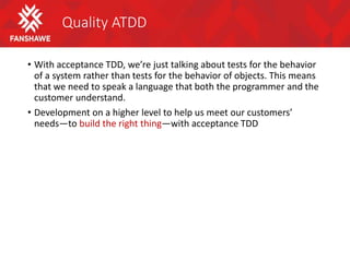 Quality ATDD
• With acceptance TDD, we’re just talking about tests for the behavior
of a system rather than tests for the behavior of objects. This means
that we need to speak a language that both the programmer and the
customer understand.
• Development on a higher level to help us meet our customers’
needs—to build the right thing—with acceptance TDD
 
