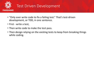 Test Driven Development
• “Only ever write code to fix a failing test.” That’s test-driven
development, or TDD, in one sentence.
• First - write a test,
• Then write code to make the test pass.
• Then design relying on the existing tests to keep from breaking things
while coding.
 