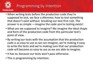 Programming by Intention
• When writing tests before the production code they’re
supposed to test, we face a dilemma: how to test something
that doesn’t exist without breaking our test-first rule. The
answer is as simple —imagine the code you’re testing exists!
• What are we supposed to imagine? We imagine the ideal shape
and form of the production code from this particular test’s
point of view.
• By writing our tests with the assumption that the production
code is as easy to use as we can imagine, we’re making it easy
to write the tests and we’re making sure that our production
code will become as easy to use as we are able to imagine.
• It has to, because our tests won’t pass otherwise.
• This is programming by intention.
 